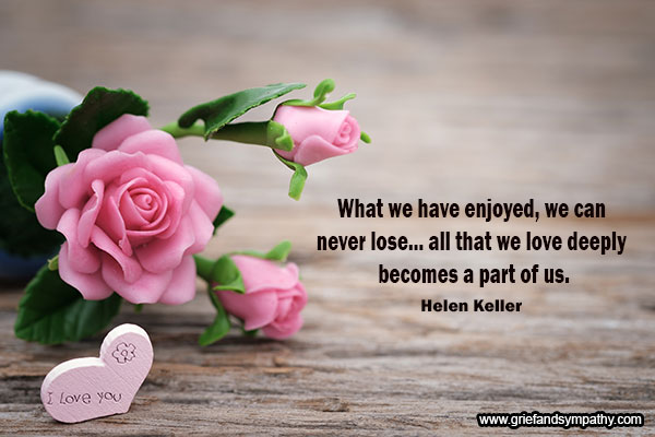 What we have enjoyed, we can never lose... all that we
love deeply becomes a part of us. - Helen Keller