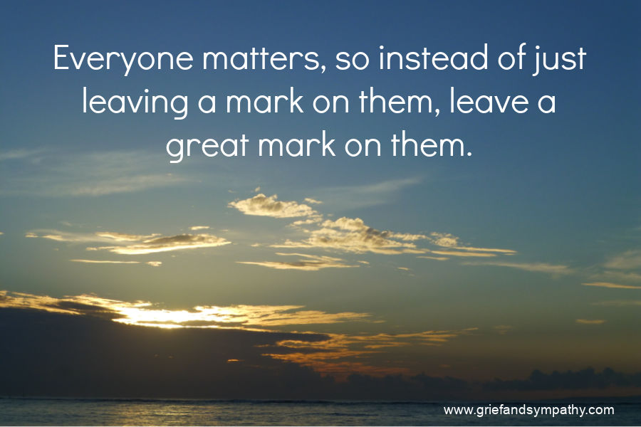 Quote - Everyone matters, so instead of leaving a mark on them, leave a great mark on them.