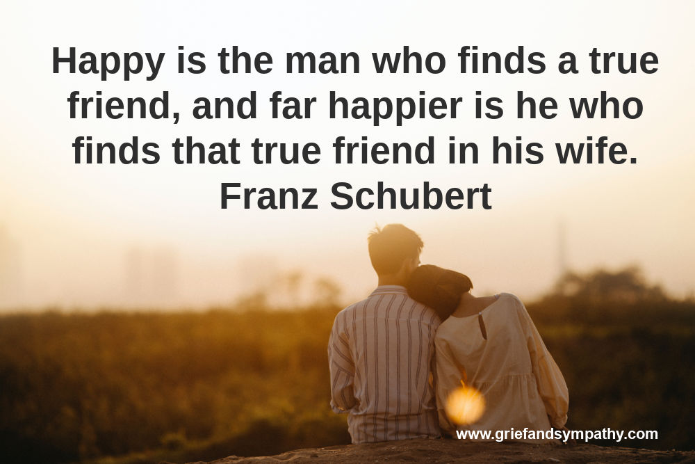 Happy is the man who finds a true friend, and far happier is he who finds that true friend in his wife. Franz Schubert