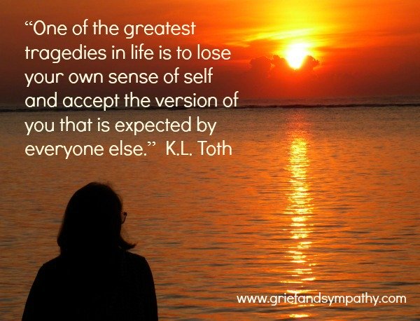 Quote about loss of self - “One of the greatest tragedies in life is to lose your own sense of self and accept the version of you that is expected by everyone else.” 
― K.L. Toth